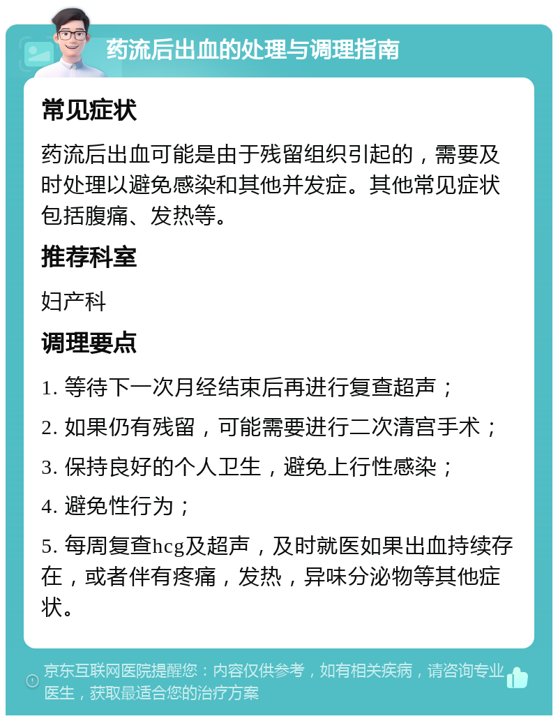 药流后出血的处理与调理指南 常见症状 药流后出血可能是由于残留组织引起的，需要及时处理以避免感染和其他并发症。其他常见症状包括腹痛、发热等。 推荐科室 妇产科 调理要点 1. 等待下一次月经结束后再进行复查超声； 2. 如果仍有残留，可能需要进行二次清宫手术； 3. 保持良好的个人卫生，避免上行性感染； 4. 避免性行为； 5. 每周复查hcg及超声，及时就医如果出血持续存在，或者伴有疼痛，发热，异味分泌物等其他症状。