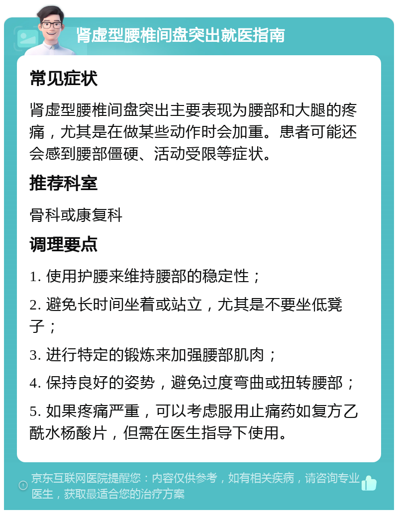 肾虚型腰椎间盘突出就医指南 常见症状 肾虚型腰椎间盘突出主要表现为腰部和大腿的疼痛，尤其是在做某些动作时会加重。患者可能还会感到腰部僵硬、活动受限等症状。 推荐科室 骨科或康复科 调理要点 1. 使用护腰来维持腰部的稳定性； 2. 避免长时间坐着或站立，尤其是不要坐低凳子； 3. 进行特定的锻炼来加强腰部肌肉； 4. 保持良好的姿势，避免过度弯曲或扭转腰部； 5. 如果疼痛严重，可以考虑服用止痛药如复方乙酰水杨酸片，但需在医生指导下使用。