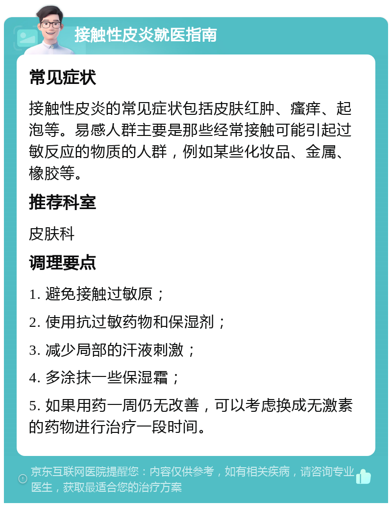 接触性皮炎就医指南 常见症状 接触性皮炎的常见症状包括皮肤红肿、瘙痒、起泡等。易感人群主要是那些经常接触可能引起过敏反应的物质的人群，例如某些化妆品、金属、橡胶等。 推荐科室 皮肤科 调理要点 1. 避免接触过敏原； 2. 使用抗过敏药物和保湿剂； 3. 减少局部的汗液刺激； 4. 多涂抹一些保湿霜； 5. 如果用药一周仍无改善，可以考虑换成无激素的药物进行治疗一段时间。