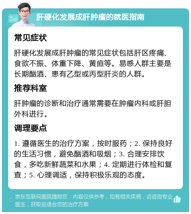 肝硬化发展成肝肿瘤的就医指南 常见症状 肝硬化发展成肝肿瘤的常见症状包括肝区疼痛、食欲不振、体重下降、黄疸等。易感人群主要是长期酗酒、患有乙型或丙型肝炎的人群。 推荐科室 肝肿瘤的诊断和治疗通常需要在肿瘤内科或肝胆外科进行。 调理要点 1. 遵循医生的治疗方案，按时服药；2. 保持良好的生活习惯，避免酗酒和吸烟；3. 合理安排饮食，多吃新鲜蔬菜和水果；4. 定期进行体检和复查；5. 心理调适，保持积极乐观的态度。