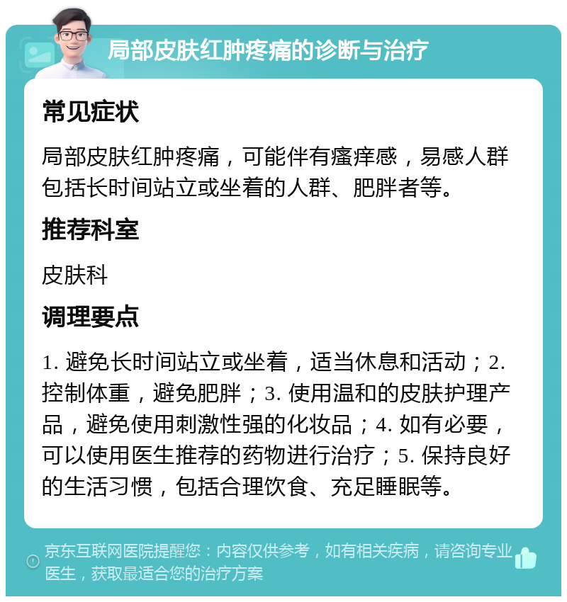 局部皮肤红肿疼痛的诊断与治疗 常见症状 局部皮肤红肿疼痛，可能伴有瘙痒感，易感人群包括长时间站立或坐着的人群、肥胖者等。 推荐科室 皮肤科 调理要点 1. 避免长时间站立或坐着，适当休息和活动；2. 控制体重，避免肥胖；3. 使用温和的皮肤护理产品，避免使用刺激性强的化妆品；4. 如有必要，可以使用医生推荐的药物进行治疗；5. 保持良好的生活习惯，包括合理饮食、充足睡眠等。