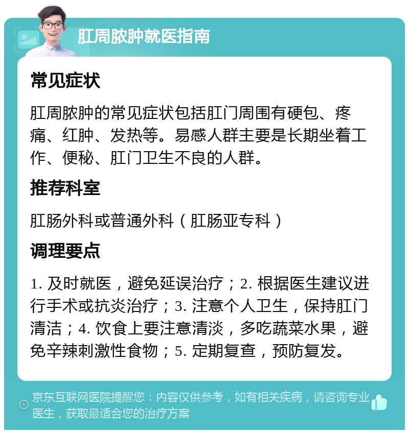 肛周脓肿就医指南 常见症状 肛周脓肿的常见症状包括肛门周围有硬包、疼痛、红肿、发热等。易感人群主要是长期坐着工作、便秘、肛门卫生不良的人群。 推荐科室 肛肠外科或普通外科（肛肠亚专科） 调理要点 1. 及时就医，避免延误治疗；2. 根据医生建议进行手术或抗炎治疗；3. 注意个人卫生，保持肛门清洁；4. 饮食上要注意清淡，多吃蔬菜水果，避免辛辣刺激性食物；5. 定期复查，预防复发。