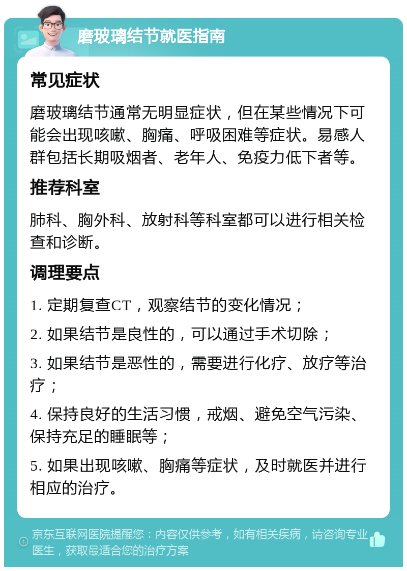 磨玻璃结节就医指南 常见症状 磨玻璃结节通常无明显症状，但在某些情况下可能会出现咳嗽、胸痛、呼吸困难等症状。易感人群包括长期吸烟者、老年人、免疫力低下者等。 推荐科室 肺科、胸外科、放射科等科室都可以进行相关检查和诊断。 调理要点 1. 定期复查CT，观察结节的变化情况； 2. 如果结节是良性的，可以通过手术切除； 3. 如果结节是恶性的，需要进行化疗、放疗等治疗； 4. 保持良好的生活习惯，戒烟、避免空气污染、保持充足的睡眠等； 5. 如果出现咳嗽、胸痛等症状，及时就医并进行相应的治疗。