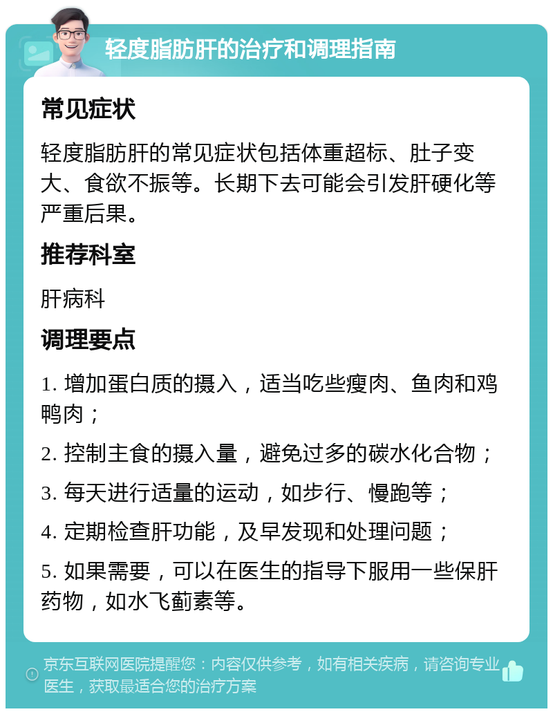 轻度脂肪肝的治疗和调理指南 常见症状 轻度脂肪肝的常见症状包括体重超标、肚子变大、食欲不振等。长期下去可能会引发肝硬化等严重后果。 推荐科室 肝病科 调理要点 1. 增加蛋白质的摄入，适当吃些瘦肉、鱼肉和鸡鸭肉； 2. 控制主食的摄入量，避免过多的碳水化合物； 3. 每天进行适量的运动，如步行、慢跑等； 4. 定期检查肝功能，及早发现和处理问题； 5. 如果需要，可以在医生的指导下服用一些保肝药物，如水飞蓟素等。