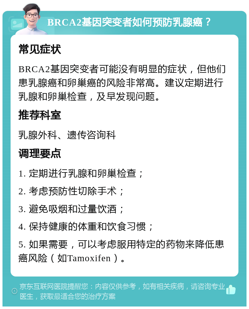 BRCA2基因突变者如何预防乳腺癌？ 常见症状 BRCA2基因突变者可能没有明显的症状，但他们患乳腺癌和卵巢癌的风险非常高。建议定期进行乳腺和卵巢检查，及早发现问题。 推荐科室 乳腺外科、遗传咨询科 调理要点 1. 定期进行乳腺和卵巢检查； 2. 考虑预防性切除手术； 3. 避免吸烟和过量饮酒； 4. 保持健康的体重和饮食习惯； 5. 如果需要，可以考虑服用特定的药物来降低患癌风险（如Tamoxifen）。