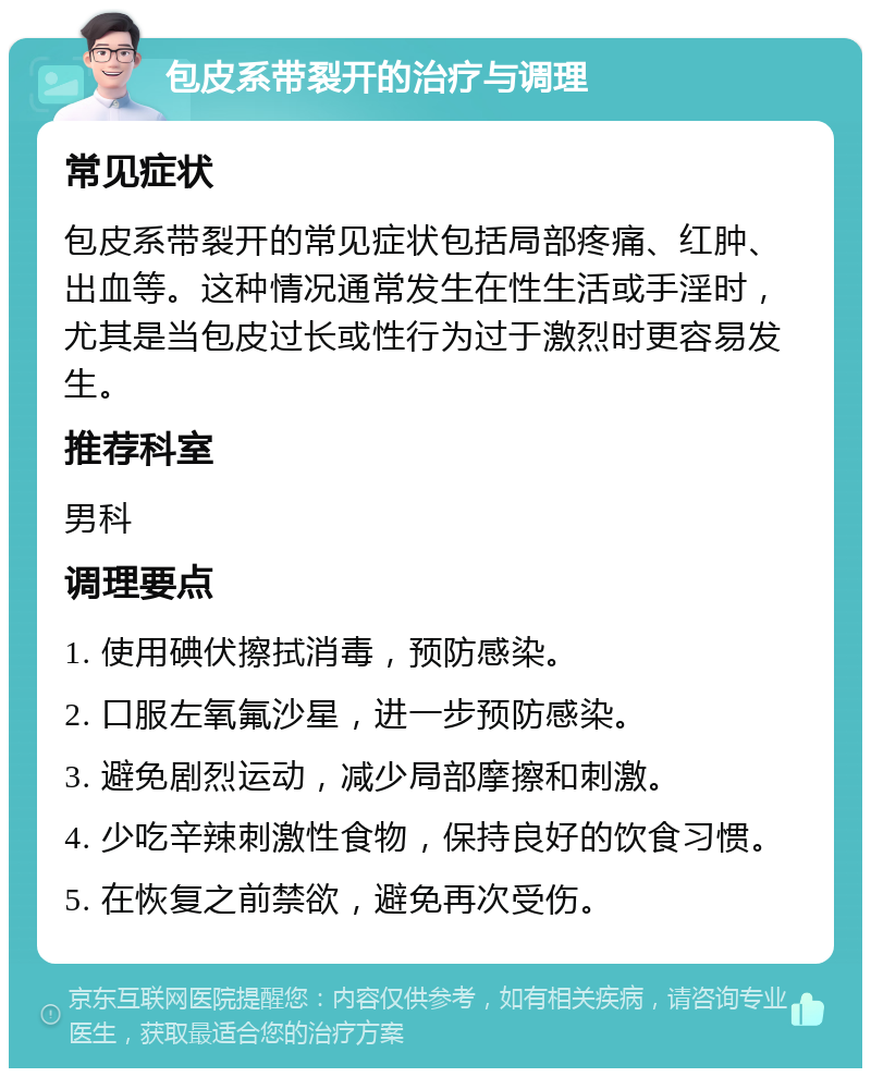 包皮系带裂开的治疗与调理 常见症状 包皮系带裂开的常见症状包括局部疼痛、红肿、出血等。这种情况通常发生在性生活或手淫时，尤其是当包皮过长或性行为过于激烈时更容易发生。 推荐科室 男科 调理要点 1. 使用碘伏擦拭消毒，预防感染。 2. 口服左氧氟沙星，进一步预防感染。 3. 避免剧烈运动，减少局部摩擦和刺激。 4. 少吃辛辣刺激性食物，保持良好的饮食习惯。 5. 在恢复之前禁欲，避免再次受伤。