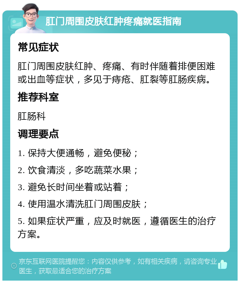 肛门周围皮肤红肿疼痛就医指南 常见症状 肛门周围皮肤红肿、疼痛、有时伴随着排便困难或出血等症状，多见于痔疮、肛裂等肛肠疾病。 推荐科室 肛肠科 调理要点 1. 保持大便通畅，避免便秘； 2. 饮食清淡，多吃蔬菜水果； 3. 避免长时间坐着或站着； 4. 使用温水清洗肛门周围皮肤； 5. 如果症状严重，应及时就医，遵循医生的治疗方案。