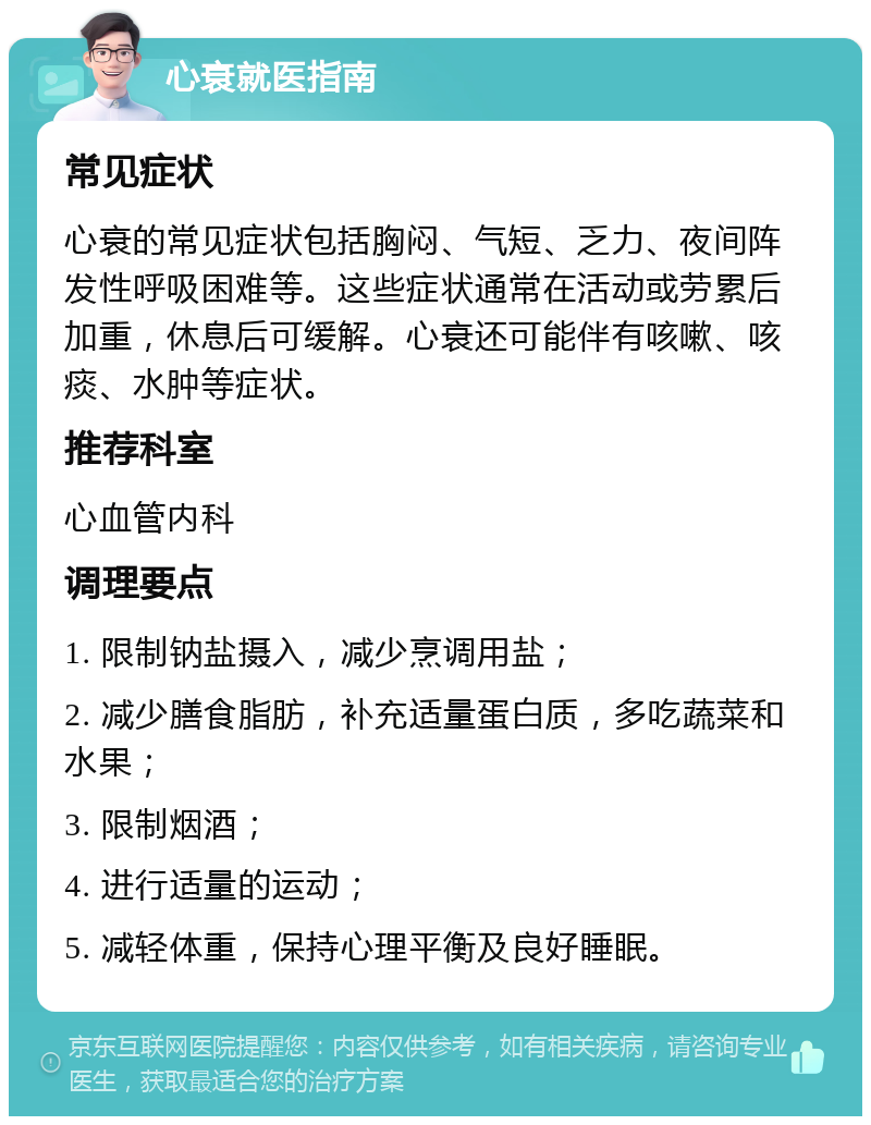 心衰就医指南 常见症状 心衰的常见症状包括胸闷、气短、乏力、夜间阵发性呼吸困难等。这些症状通常在活动或劳累后加重，休息后可缓解。心衰还可能伴有咳嗽、咳痰、水肿等症状。 推荐科室 心血管内科 调理要点 1. 限制钠盐摄入，减少烹调用盐； 2. 减少膳食脂肪，补充适量蛋白质，多吃蔬菜和水果； 3. 限制烟酒； 4. 进行适量的运动； 5. 减轻体重，保持心理平衡及良好睡眠。