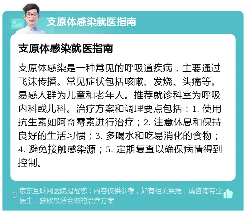 支原体感染就医指南 支原体感染就医指南 支原体感染是一种常见的呼吸道疾病，主要通过飞沫传播。常见症状包括咳嗽、发烧、头痛等。易感人群为儿童和老年人。推荐就诊科室为呼吸内科或儿科。治疗方案和调理要点包括：1. 使用抗生素如阿奇霉素进行治疗；2. 注意休息和保持良好的生活习惯；3. 多喝水和吃易消化的食物；4. 避免接触感染源；5. 定期复查以确保病情得到控制。