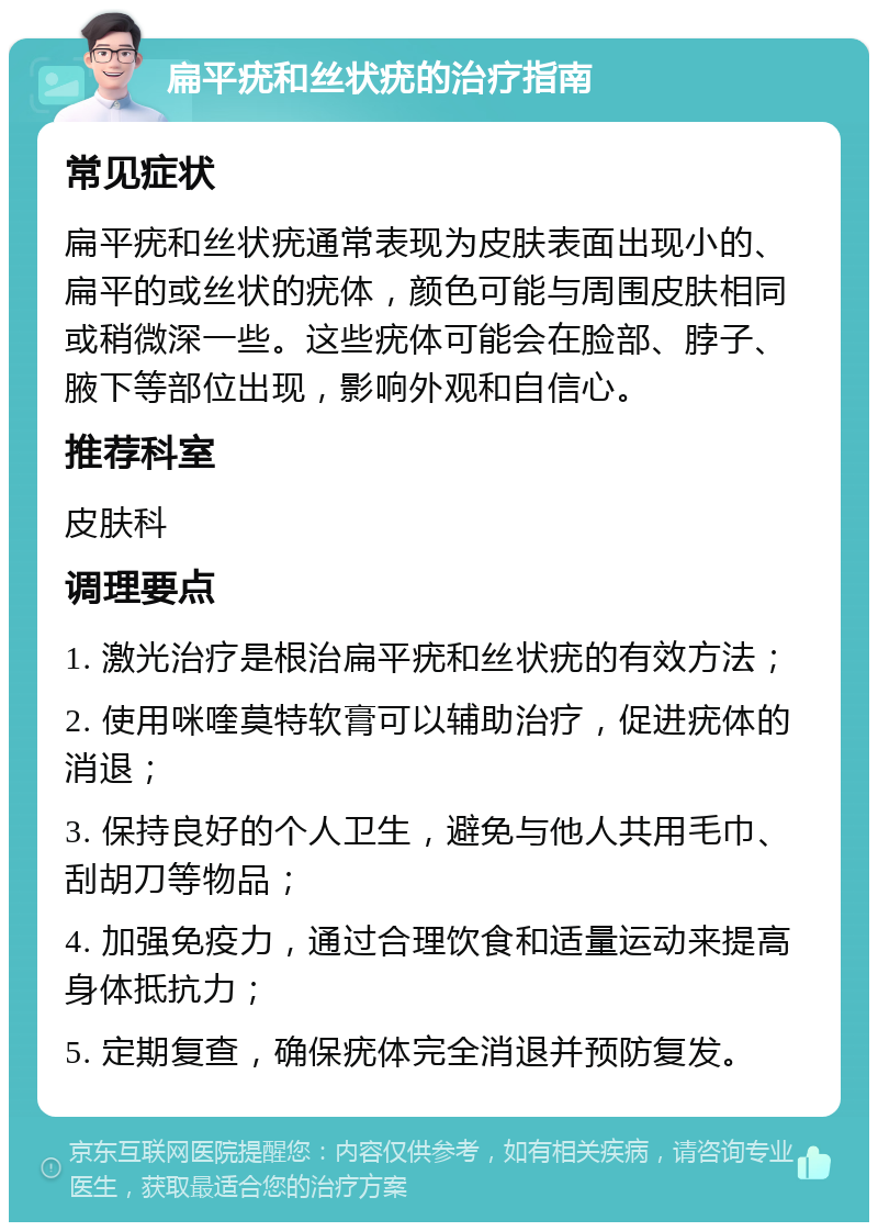 扁平疣和丝状疣的治疗指南 常见症状 扁平疣和丝状疣通常表现为皮肤表面出现小的、扁平的或丝状的疣体，颜色可能与周围皮肤相同或稍微深一些。这些疣体可能会在脸部、脖子、腋下等部位出现，影响外观和自信心。 推荐科室 皮肤科 调理要点 1. 激光治疗是根治扁平疣和丝状疣的有效方法； 2. 使用咪喹莫特软膏可以辅助治疗，促进疣体的消退； 3. 保持良好的个人卫生，避免与他人共用毛巾、刮胡刀等物品； 4. 加强免疫力，通过合理饮食和适量运动来提高身体抵抗力； 5. 定期复查，确保疣体完全消退并预防复发。