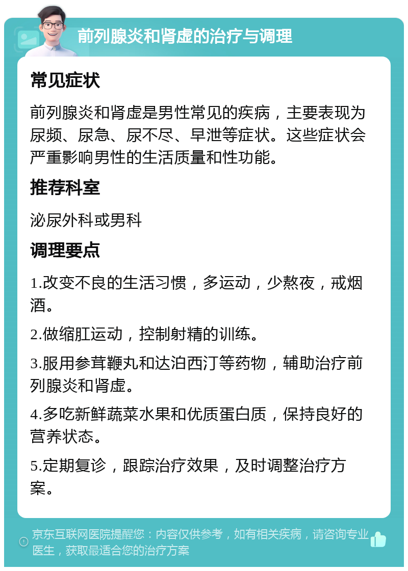 前列腺炎和肾虚的治疗与调理 常见症状 前列腺炎和肾虚是男性常见的疾病，主要表现为尿频、尿急、尿不尽、早泄等症状。这些症状会严重影响男性的生活质量和性功能。 推荐科室 泌尿外科或男科 调理要点 1.改变不良的生活习惯，多运动，少熬夜，戒烟酒。 2.做缩肛运动，控制射精的训练。 3.服用参茸鞭丸和达泊西汀等药物，辅助治疗前列腺炎和肾虚。 4.多吃新鲜蔬菜水果和优质蛋白质，保持良好的营养状态。 5.定期复诊，跟踪治疗效果，及时调整治疗方案。