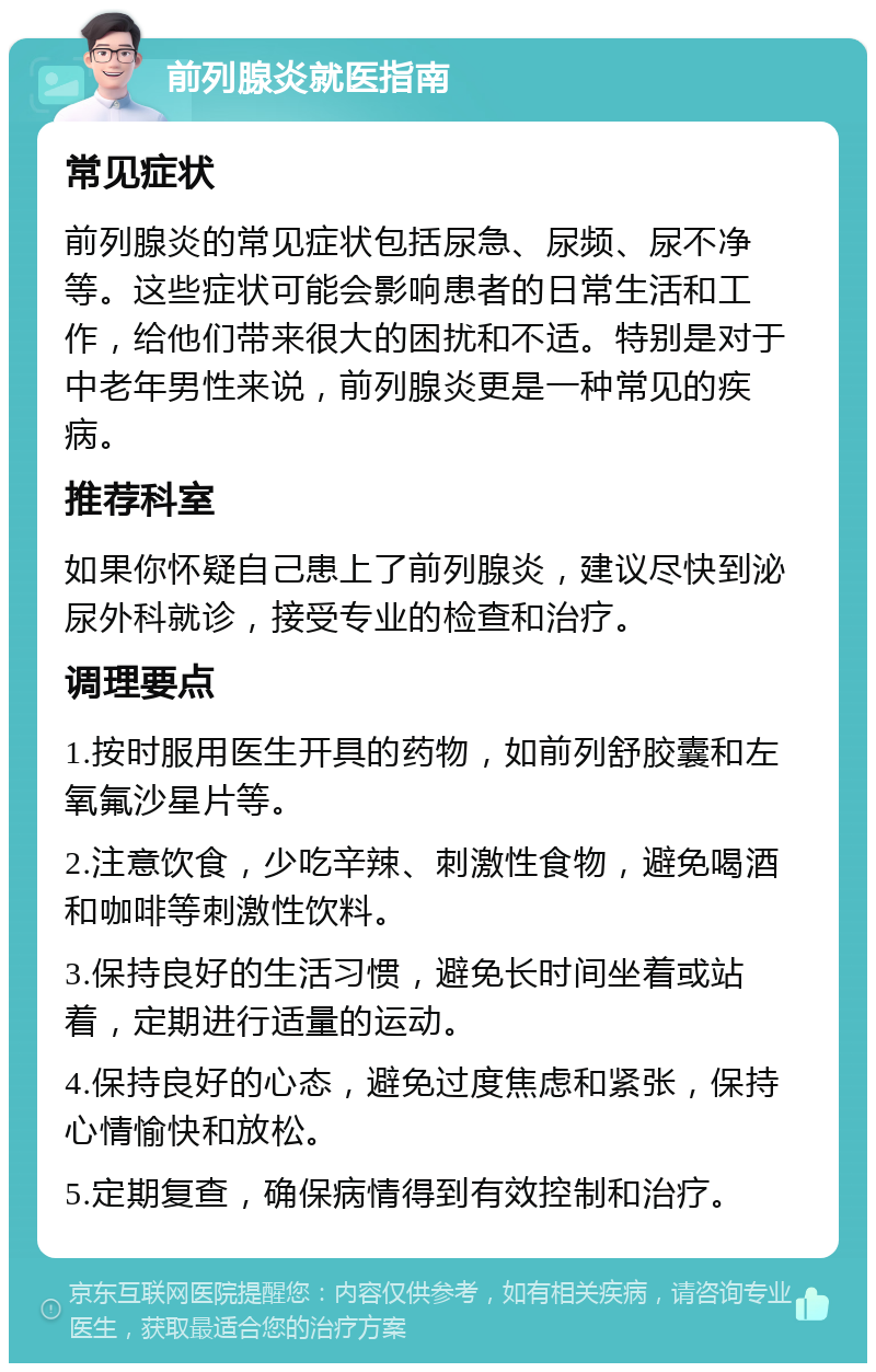 前列腺炎就医指南 常见症状 前列腺炎的常见症状包括尿急、尿频、尿不净等。这些症状可能会影响患者的日常生活和工作，给他们带来很大的困扰和不适。特别是对于中老年男性来说，前列腺炎更是一种常见的疾病。 推荐科室 如果你怀疑自己患上了前列腺炎，建议尽快到泌尿外科就诊，接受专业的检查和治疗。 调理要点 1.按时服用医生开具的药物，如前列舒胶囊和左氧氟沙星片等。 2.注意饮食，少吃辛辣、刺激性食物，避免喝酒和咖啡等刺激性饮料。 3.保持良好的生活习惯，避免长时间坐着或站着，定期进行适量的运动。 4.保持良好的心态，避免过度焦虑和紧张，保持心情愉快和放松。 5.定期复查，确保病情得到有效控制和治疗。