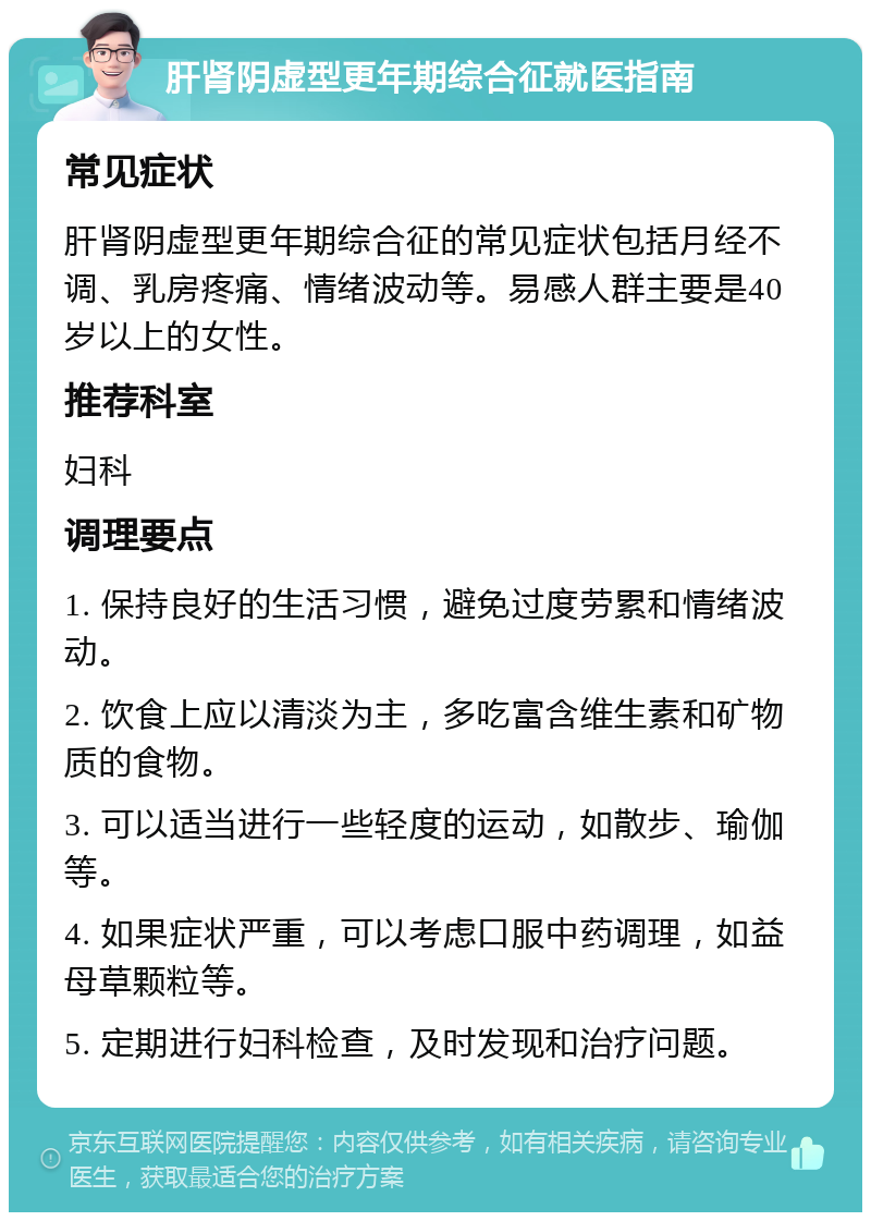 肝肾阴虚型更年期综合征就医指南 常见症状 肝肾阴虚型更年期综合征的常见症状包括月经不调、乳房疼痛、情绪波动等。易感人群主要是40岁以上的女性。 推荐科室 妇科 调理要点 1. 保持良好的生活习惯，避免过度劳累和情绪波动。 2. 饮食上应以清淡为主，多吃富含维生素和矿物质的食物。 3. 可以适当进行一些轻度的运动，如散步、瑜伽等。 4. 如果症状严重，可以考虑口服中药调理，如益母草颗粒等。 5. 定期进行妇科检查，及时发现和治疗问题。