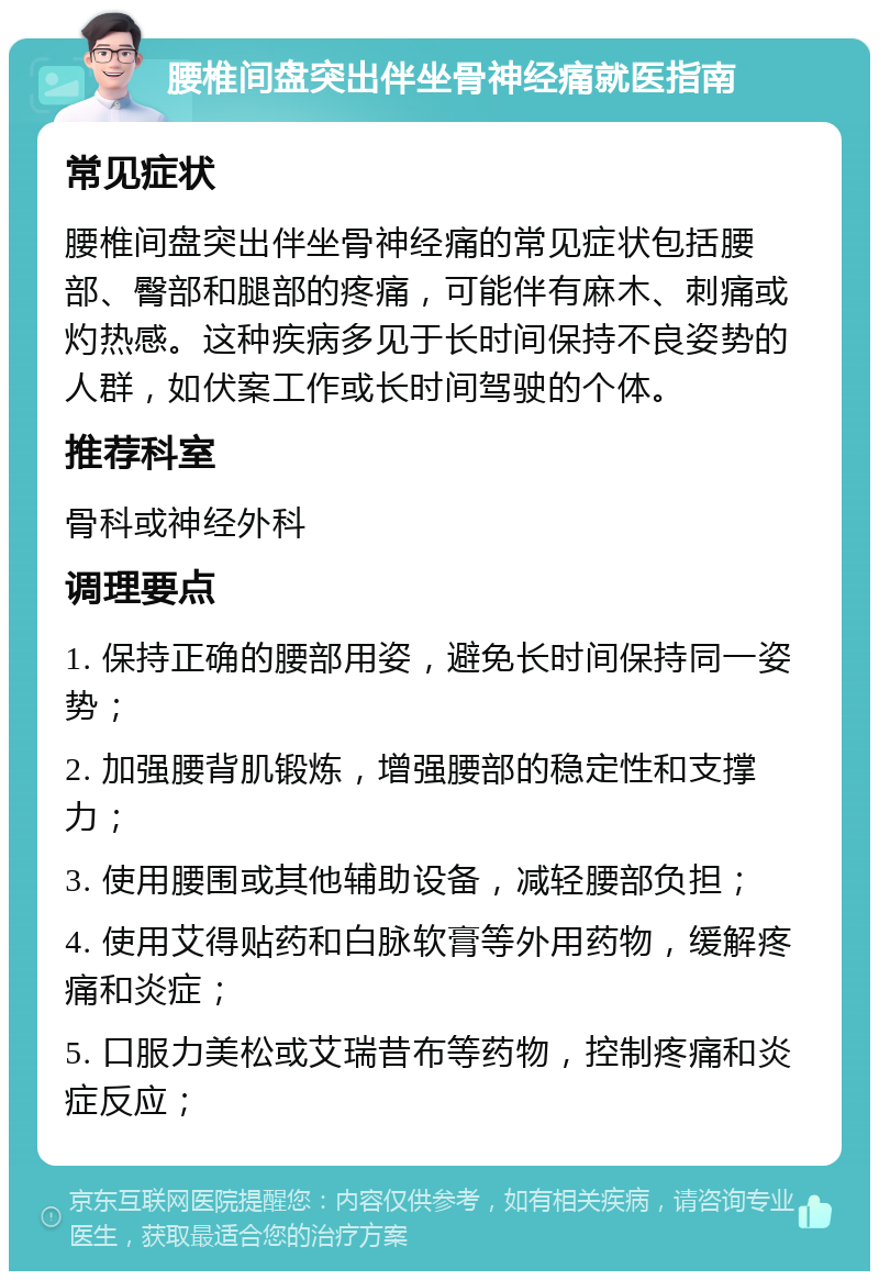 腰椎间盘突出伴坐骨神经痛就医指南 常见症状 腰椎间盘突出伴坐骨神经痛的常见症状包括腰部、臀部和腿部的疼痛，可能伴有麻木、刺痛或灼热感。这种疾病多见于长时间保持不良姿势的人群，如伏案工作或长时间驾驶的个体。 推荐科室 骨科或神经外科 调理要点 1. 保持正确的腰部用姿，避免长时间保持同一姿势； 2. 加强腰背肌锻炼，增强腰部的稳定性和支撑力； 3. 使用腰围或其他辅助设备，减轻腰部负担； 4. 使用艾得贴药和白脉软膏等外用药物，缓解疼痛和炎症； 5. 口服力美松或艾瑞昔布等药物，控制疼痛和炎症反应；