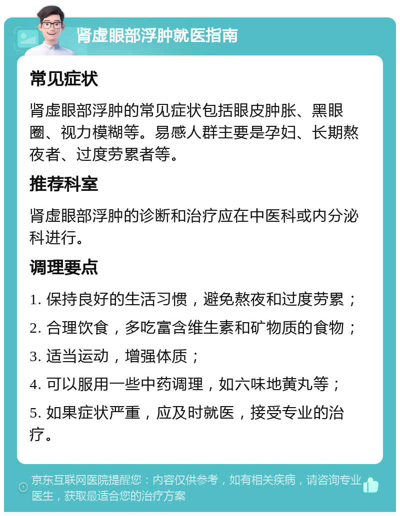 肾虚眼部浮肿就医指南 常见症状 肾虚眼部浮肿的常见症状包括眼皮肿胀、黑眼圈、视力模糊等。易感人群主要是孕妇、长期熬夜者、过度劳累者等。 推荐科室 肾虚眼部浮肿的诊断和治疗应在中医科或内分泌科进行。 调理要点 1. 保持良好的生活习惯，避免熬夜和过度劳累； 2. 合理饮食，多吃富含维生素和矿物质的食物； 3. 适当运动，增强体质； 4. 可以服用一些中药调理，如六味地黄丸等； 5. 如果症状严重，应及时就医，接受专业的治疗。