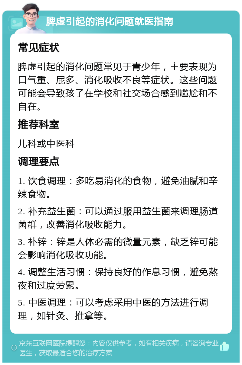 脾虚引起的消化问题就医指南 常见症状 脾虚引起的消化问题常见于青少年，主要表现为口气重、屁多、消化吸收不良等症状。这些问题可能会导致孩子在学校和社交场合感到尴尬和不自在。 推荐科室 儿科或中医科 调理要点 1. 饮食调理：多吃易消化的食物，避免油腻和辛辣食物。 2. 补充益生菌：可以通过服用益生菌来调理肠道菌群，改善消化吸收能力。 3. 补锌：锌是人体必需的微量元素，缺乏锌可能会影响消化吸收功能。 4. 调整生活习惯：保持良好的作息习惯，避免熬夜和过度劳累。 5. 中医调理：可以考虑采用中医的方法进行调理，如针灸、推拿等。