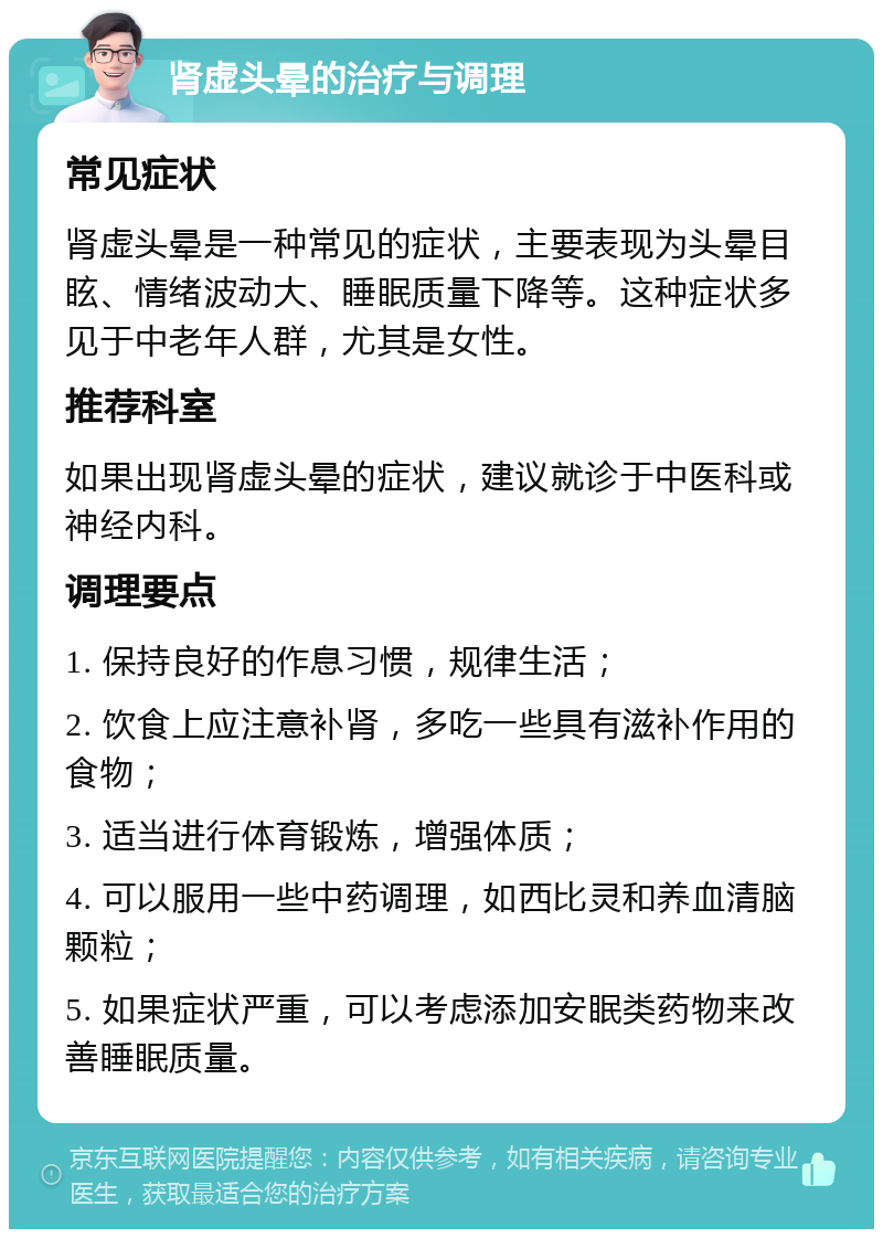 肾虚头晕的治疗与调理 常见症状 肾虚头晕是一种常见的症状，主要表现为头晕目眩、情绪波动大、睡眠质量下降等。这种症状多见于中老年人群，尤其是女性。 推荐科室 如果出现肾虚头晕的症状，建议就诊于中医科或神经内科。 调理要点 1. 保持良好的作息习惯，规律生活； 2. 饮食上应注意补肾，多吃一些具有滋补作用的食物； 3. 适当进行体育锻炼，增强体质； 4. 可以服用一些中药调理，如西比灵和养血清脑颗粒； 5. 如果症状严重，可以考虑添加安眠类药物来改善睡眠质量。