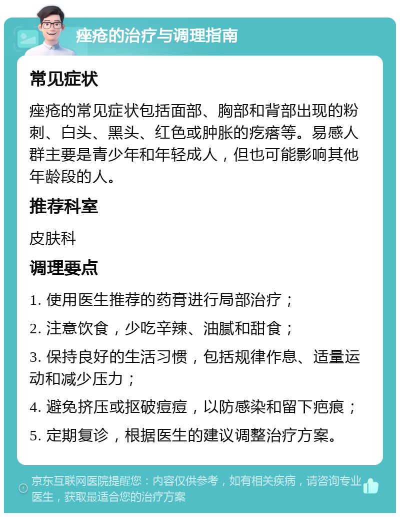 痤疮的治疗与调理指南 常见症状 痤疮的常见症状包括面部、胸部和背部出现的粉刺、白头、黑头、红色或肿胀的疙瘩等。易感人群主要是青少年和年轻成人，但也可能影响其他年龄段的人。 推荐科室 皮肤科 调理要点 1. 使用医生推荐的药膏进行局部治疗； 2. 注意饮食，少吃辛辣、油腻和甜食； 3. 保持良好的生活习惯，包括规律作息、适量运动和减少压力； 4. 避免挤压或抠破痘痘，以防感染和留下疤痕； 5. 定期复诊，根据医生的建议调整治疗方案。