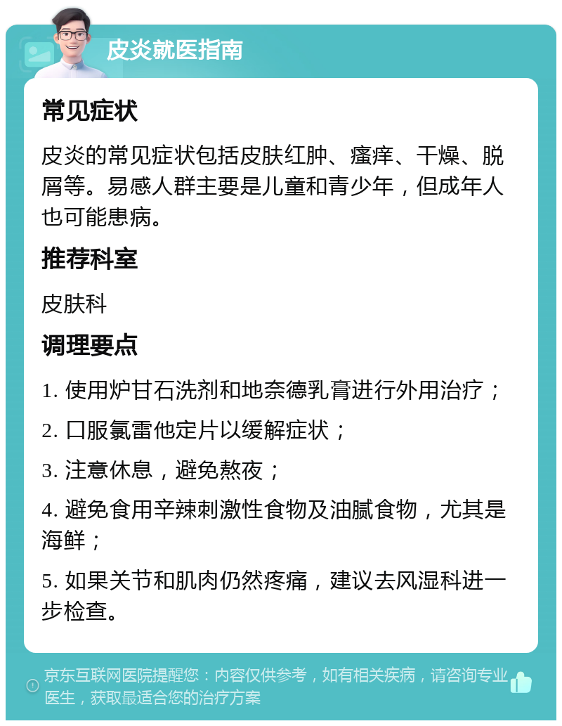 皮炎就医指南 常见症状 皮炎的常见症状包括皮肤红肿、瘙痒、干燥、脱屑等。易感人群主要是儿童和青少年，但成年人也可能患病。 推荐科室 皮肤科 调理要点 1. 使用炉甘石洗剂和地奈德乳膏进行外用治疗； 2. 口服氯雷他定片以缓解症状； 3. 注意休息，避免熬夜； 4. 避免食用辛辣刺激性食物及油腻食物，尤其是海鲜； 5. 如果关节和肌肉仍然疼痛，建议去风湿科进一步检查。