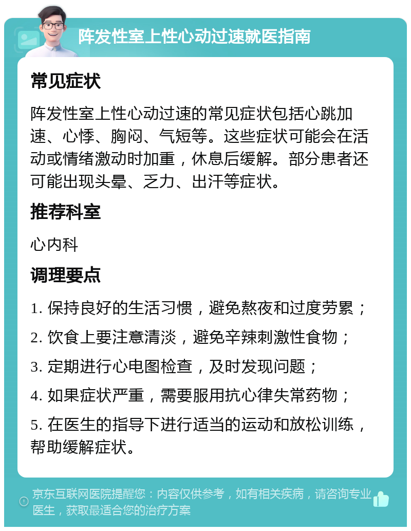 阵发性室上性心动过速就医指南 常见症状 阵发性室上性心动过速的常见症状包括心跳加速、心悸、胸闷、气短等。这些症状可能会在活动或情绪激动时加重，休息后缓解。部分患者还可能出现头晕、乏力、出汗等症状。 推荐科室 心内科 调理要点 1. 保持良好的生活习惯，避免熬夜和过度劳累； 2. 饮食上要注意清淡，避免辛辣刺激性食物； 3. 定期进行心电图检查，及时发现问题； 4. 如果症状严重，需要服用抗心律失常药物； 5. 在医生的指导下进行适当的运动和放松训练，帮助缓解症状。