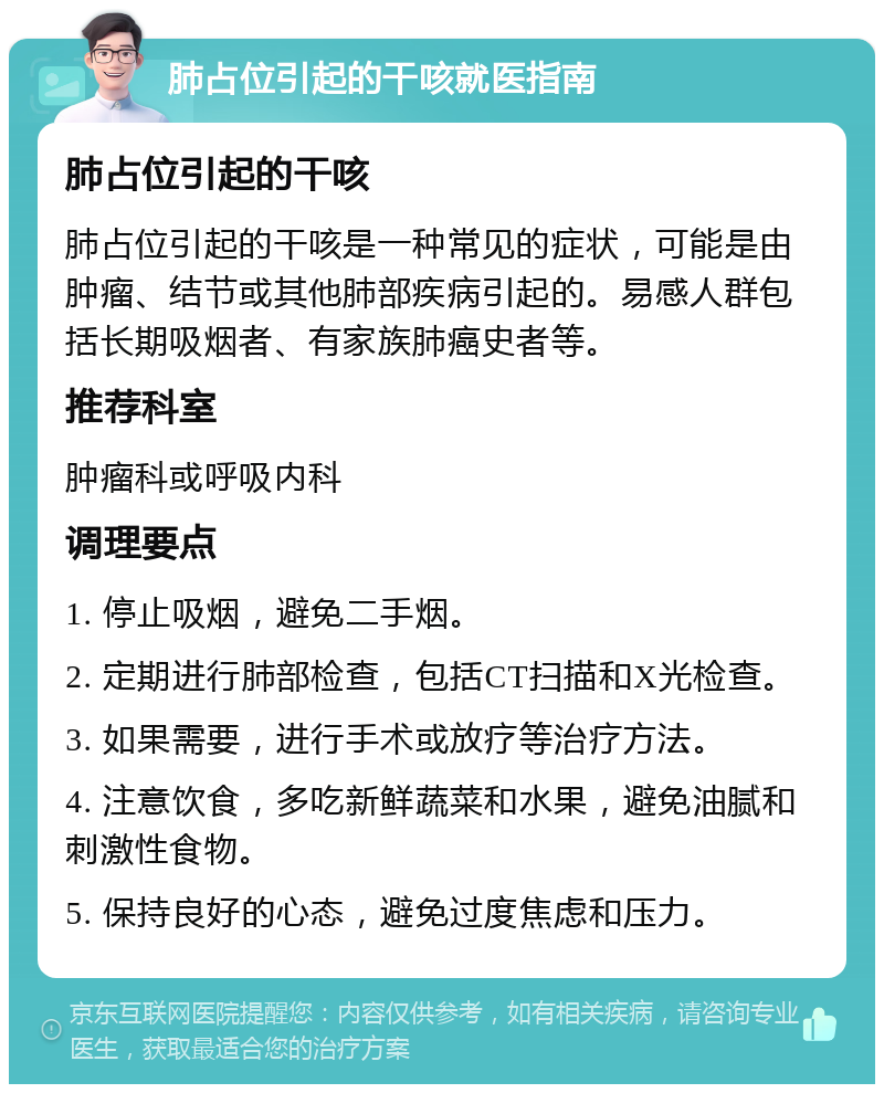 肺占位引起的干咳就医指南 肺占位引起的干咳 肺占位引起的干咳是一种常见的症状，可能是由肿瘤、结节或其他肺部疾病引起的。易感人群包括长期吸烟者、有家族肺癌史者等。 推荐科室 肿瘤科或呼吸内科 调理要点 1. 停止吸烟，避免二手烟。 2. 定期进行肺部检查，包括CT扫描和X光检查。 3. 如果需要，进行手术或放疗等治疗方法。 4. 注意饮食，多吃新鲜蔬菜和水果，避免油腻和刺激性食物。 5. 保持良好的心态，避免过度焦虑和压力。