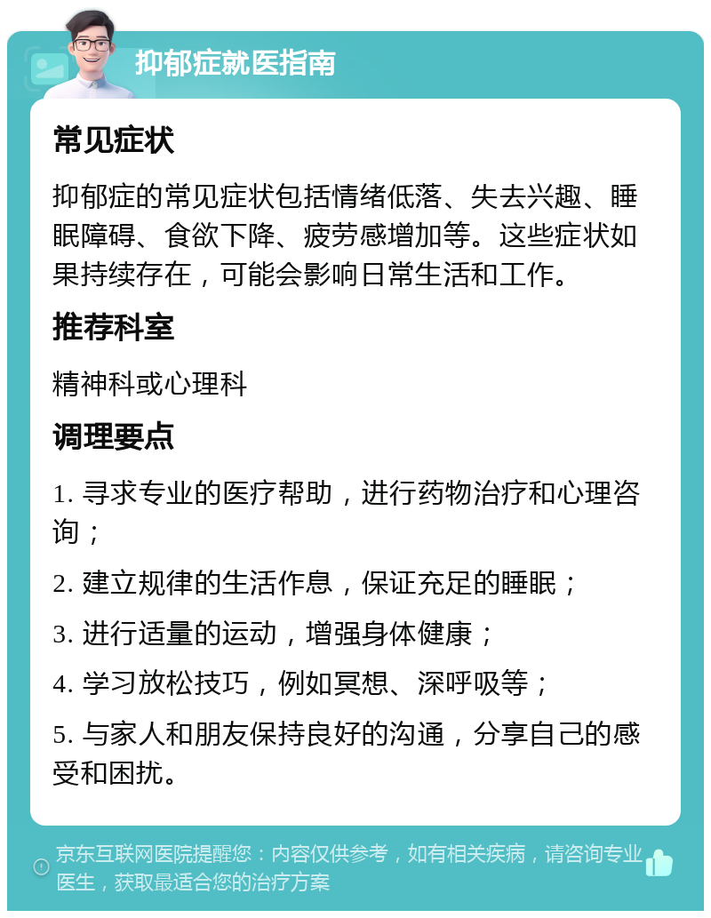 抑郁症就医指南 常见症状 抑郁症的常见症状包括情绪低落、失去兴趣、睡眠障碍、食欲下降、疲劳感增加等。这些症状如果持续存在，可能会影响日常生活和工作。 推荐科室 精神科或心理科 调理要点 1. 寻求专业的医疗帮助，进行药物治疗和心理咨询； 2. 建立规律的生活作息，保证充足的睡眠； 3. 进行适量的运动，增强身体健康； 4. 学习放松技巧，例如冥想、深呼吸等； 5. 与家人和朋友保持良好的沟通，分享自己的感受和困扰。