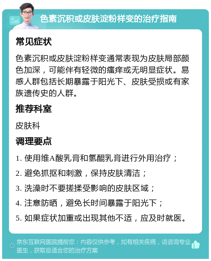 色素沉积或皮肤淀粉样变的治疗指南 常见症状 色素沉积或皮肤淀粉样变通常表现为皮肤局部颜色加深，可能伴有轻微的瘙痒或无明显症状。易感人群包括长期暴露于阳光下、皮肤受损或有家族遗传史的人群。 推荐科室 皮肤科 调理要点 1. 使用维A酸乳膏和氢醌乳膏进行外用治疗； 2. 避免抓抠和刺激，保持皮肤清洁； 3. 洗澡时不要搓揉受影响的皮肤区域； 4. 注意防晒，避免长时间暴露于阳光下； 5. 如果症状加重或出现其他不适，应及时就医。