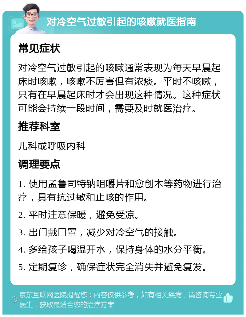 对冷空气过敏引起的咳嗽就医指南 常见症状 对冷空气过敏引起的咳嗽通常表现为每天早晨起床时咳嗽，咳嗽不厉害但有浓痰。平时不咳嗽，只有在早晨起床时才会出现这种情况。这种症状可能会持续一段时间，需要及时就医治疗。 推荐科室 儿科或呼吸内科 调理要点 1. 使用孟鲁司特钠咀嚼片和愈创木等药物进行治疗，具有抗过敏和止咳的作用。 2. 平时注意保暖，避免受凉。 3. 出门戴口罩，减少对冷空气的接触。 4. 多给孩子喝温开水，保持身体的水分平衡。 5. 定期复诊，确保症状完全消失并避免复发。