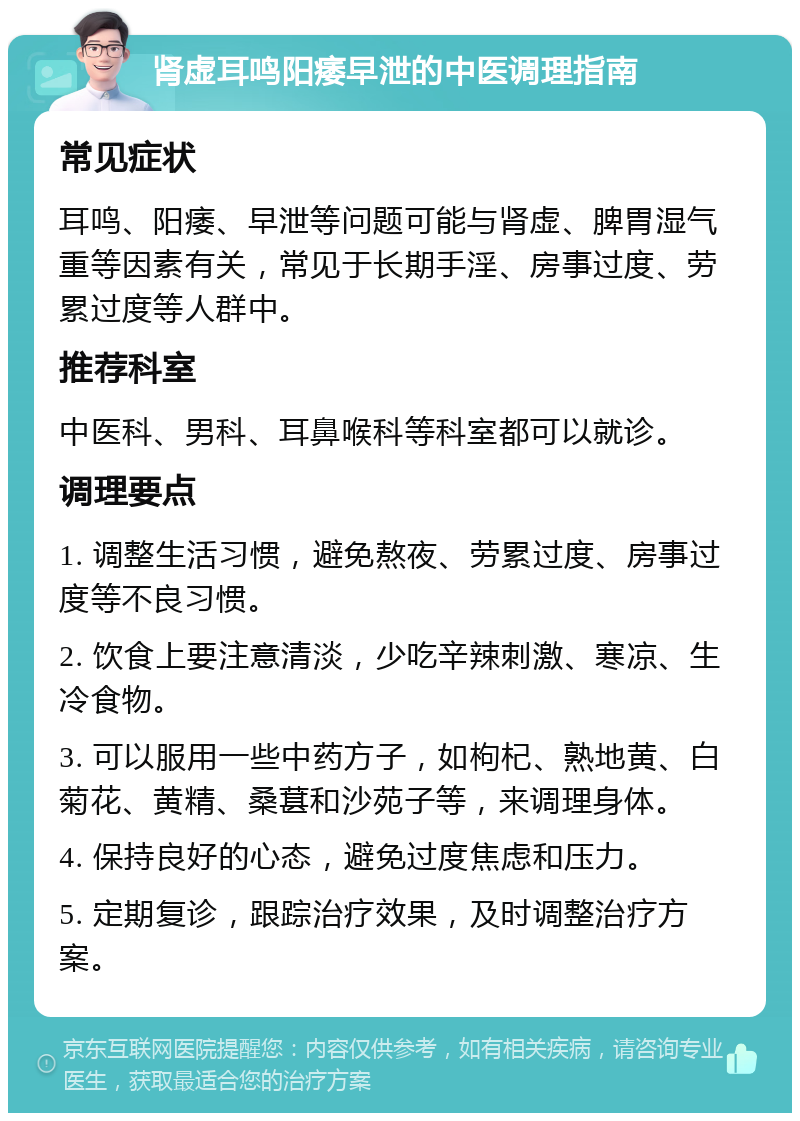 肾虚耳鸣阳痿早泄的中医调理指南 常见症状 耳鸣、阳痿、早泄等问题可能与肾虚、脾胃湿气重等因素有关，常见于长期手淫、房事过度、劳累过度等人群中。 推荐科室 中医科、男科、耳鼻喉科等科室都可以就诊。 调理要点 1. 调整生活习惯，避免熬夜、劳累过度、房事过度等不良习惯。 2. 饮食上要注意清淡，少吃辛辣刺激、寒凉、生冷食物。 3. 可以服用一些中药方子，如枸杞、熟地黄、白菊花、黄精、桑葚和沙苑子等，来调理身体。 4. 保持良好的心态，避免过度焦虑和压力。 5. 定期复诊，跟踪治疗效果，及时调整治疗方案。