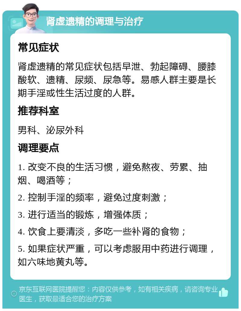 肾虚遗精的调理与治疗 常见症状 肾虚遗精的常见症状包括早泄、勃起障碍、腰膝酸软、遗精、尿频、尿急等。易感人群主要是长期手淫或性生活过度的人群。 推荐科室 男科、泌尿外科 调理要点 1. 改变不良的生活习惯，避免熬夜、劳累、抽烟、喝酒等； 2. 控制手淫的频率，避免过度刺激； 3. 进行适当的锻炼，增强体质； 4. 饮食上要清淡，多吃一些补肾的食物； 5. 如果症状严重，可以考虑服用中药进行调理，如六味地黄丸等。