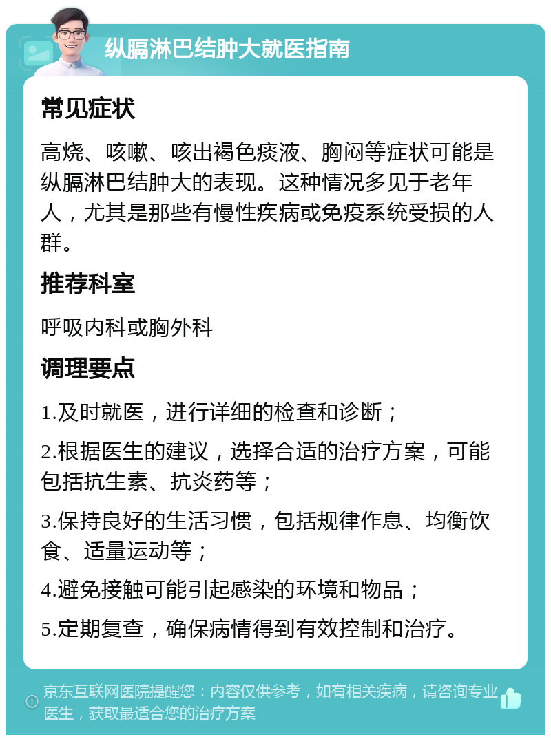 纵膈淋巴结肿大就医指南 常见症状 高烧、咳嗽、咳出褐色痰液、胸闷等症状可能是纵膈淋巴结肿大的表现。这种情况多见于老年人，尤其是那些有慢性疾病或免疫系统受损的人群。 推荐科室 呼吸内科或胸外科 调理要点 1.及时就医，进行详细的检查和诊断； 2.根据医生的建议，选择合适的治疗方案，可能包括抗生素、抗炎药等； 3.保持良好的生活习惯，包括规律作息、均衡饮食、适量运动等； 4.避免接触可能引起感染的环境和物品； 5.定期复查，确保病情得到有效控制和治疗。