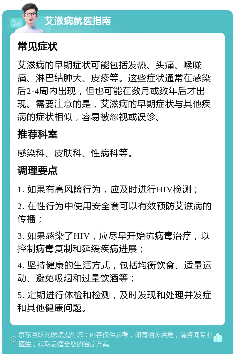 艾滋病就医指南 常见症状 艾滋病的早期症状可能包括发热、头痛、喉咙痛、淋巴结肿大、皮疹等。这些症状通常在感染后2-4周内出现，但也可能在数月或数年后才出现。需要注意的是，艾滋病的早期症状与其他疾病的症状相似，容易被忽视或误诊。 推荐科室 感染科、皮肤科、性病科等。 调理要点 1. 如果有高风险行为，应及时进行HIV检测； 2. 在性行为中使用安全套可以有效预防艾滋病的传播； 3. 如果感染了HIV，应尽早开始抗病毒治疗，以控制病毒复制和延缓疾病进展； 4. 坚持健康的生活方式，包括均衡饮食、适量运动、避免吸烟和过量饮酒等； 5. 定期进行体检和检测，及时发现和处理并发症和其他健康问题。