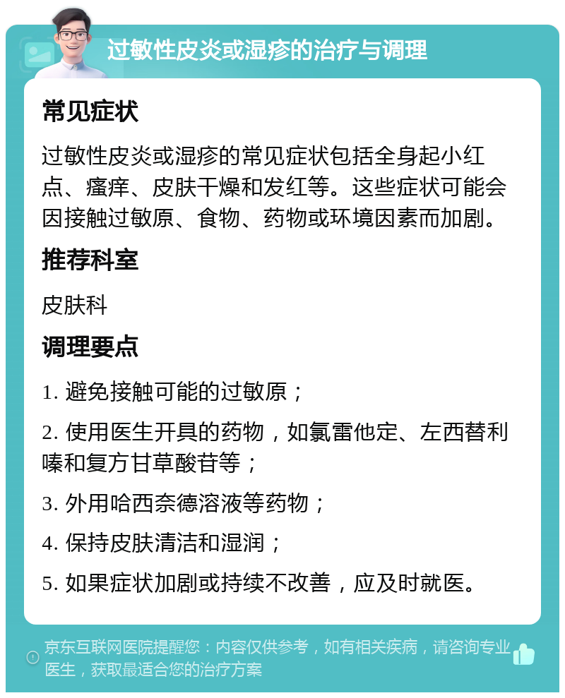 过敏性皮炎或湿疹的治疗与调理 常见症状 过敏性皮炎或湿疹的常见症状包括全身起小红点、瘙痒、皮肤干燥和发红等。这些症状可能会因接触过敏原、食物、药物或环境因素而加剧。 推荐科室 皮肤科 调理要点 1. 避免接触可能的过敏原； 2. 使用医生开具的药物，如氯雷他定、左西替利嗪和复方甘草酸苷等； 3. 外用哈西奈德溶液等药物； 4. 保持皮肤清洁和湿润； 5. 如果症状加剧或持续不改善，应及时就医。