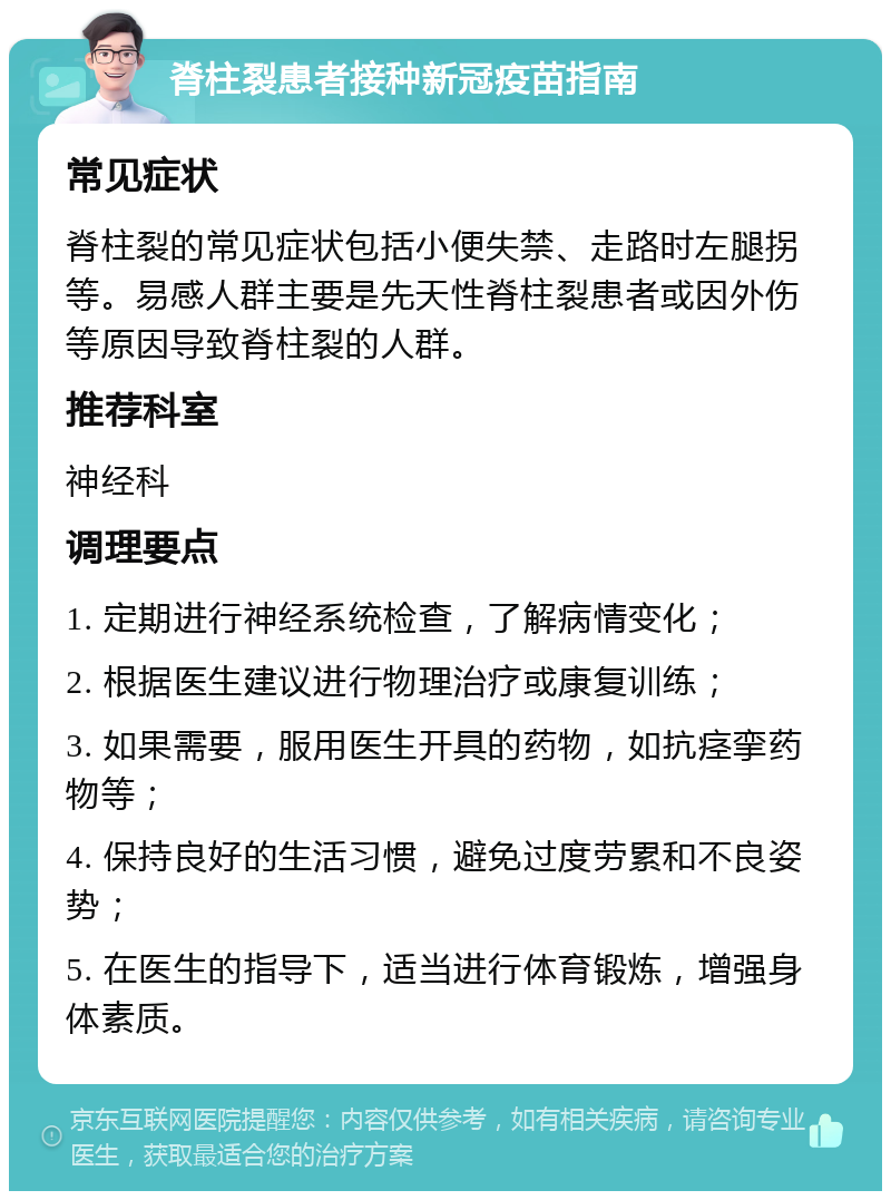 脊柱裂患者接种新冠疫苗指南 常见症状 脊柱裂的常见症状包括小便失禁、走路时左腿拐等。易感人群主要是先天性脊柱裂患者或因外伤等原因导致脊柱裂的人群。 推荐科室 神经科 调理要点 1. 定期进行神经系统检查，了解病情变化； 2. 根据医生建议进行物理治疗或康复训练； 3. 如果需要，服用医生开具的药物，如抗痉挛药物等； 4. 保持良好的生活习惯，避免过度劳累和不良姿势； 5. 在医生的指导下，适当进行体育锻炼，增强身体素质。