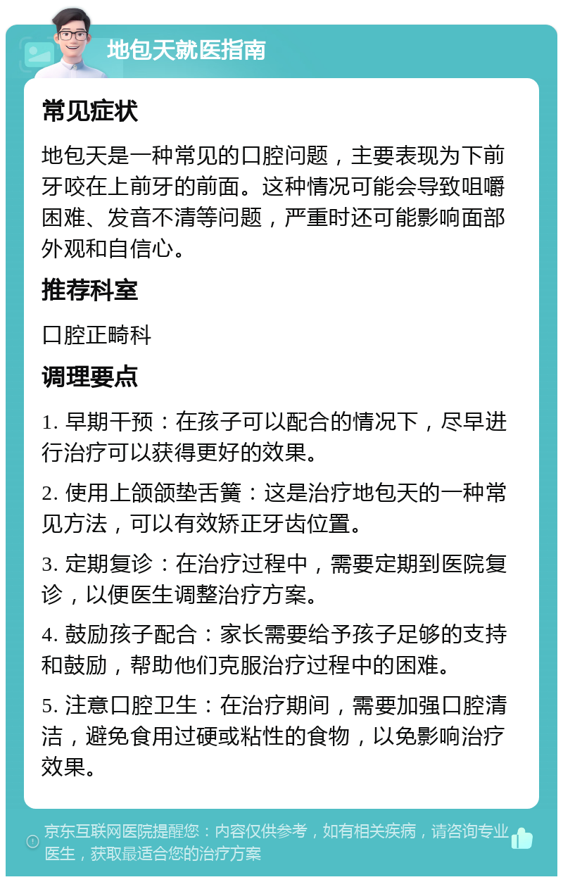 地包天就医指南 常见症状 地包天是一种常见的口腔问题，主要表现为下前牙咬在上前牙的前面。这种情况可能会导致咀嚼困难、发音不清等问题，严重时还可能影响面部外观和自信心。 推荐科室 口腔正畸科 调理要点 1. 早期干预：在孩子可以配合的情况下，尽早进行治疗可以获得更好的效果。 2. 使用上颌颌垫舌簧：这是治疗地包天的一种常见方法，可以有效矫正牙齿位置。 3. 定期复诊：在治疗过程中，需要定期到医院复诊，以便医生调整治疗方案。 4. 鼓励孩子配合：家长需要给予孩子足够的支持和鼓励，帮助他们克服治疗过程中的困难。 5. 注意口腔卫生：在治疗期间，需要加强口腔清洁，避免食用过硬或粘性的食物，以免影响治疗效果。