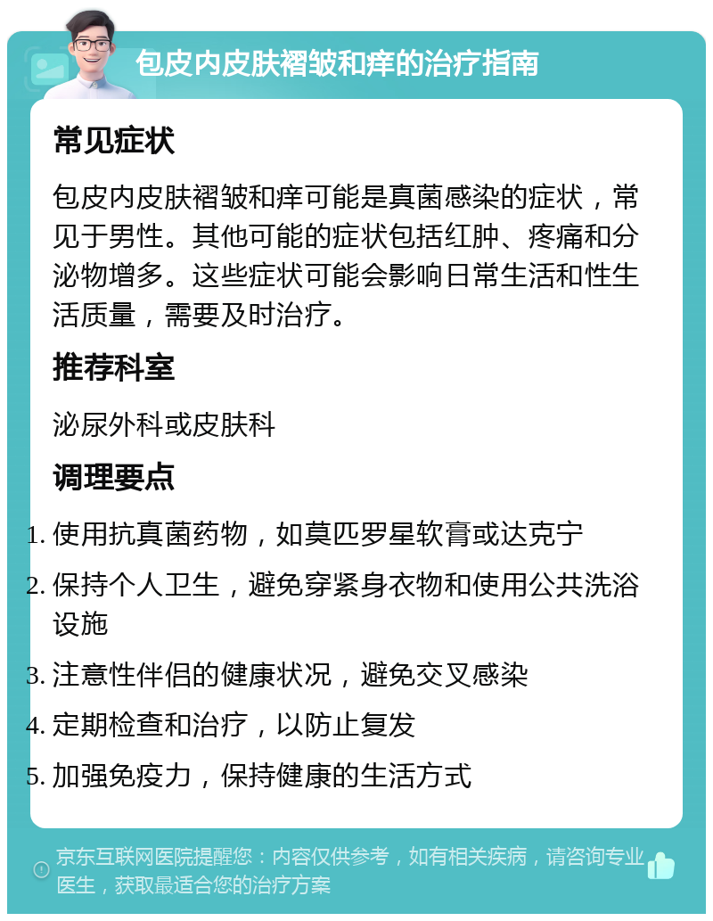 包皮内皮肤褶皱和痒的治疗指南 常见症状 包皮内皮肤褶皱和痒可能是真菌感染的症状，常见于男性。其他可能的症状包括红肿、疼痛和分泌物增多。这些症状可能会影响日常生活和性生活质量，需要及时治疗。 推荐科室 泌尿外科或皮肤科 调理要点 使用抗真菌药物，如莫匹罗星软膏或达克宁 保持个人卫生，避免穿紧身衣物和使用公共洗浴设施 注意性伴侣的健康状况，避免交叉感染 定期检查和治疗，以防止复发 加强免疫力，保持健康的生活方式