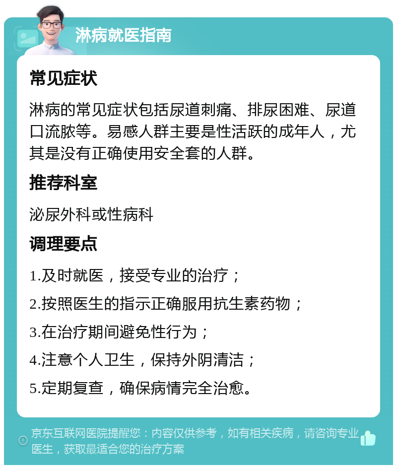 淋病就医指南 常见症状 淋病的常见症状包括尿道刺痛、排尿困难、尿道口流脓等。易感人群主要是性活跃的成年人，尤其是没有正确使用安全套的人群。 推荐科室 泌尿外科或性病科 调理要点 1.及时就医，接受专业的治疗； 2.按照医生的指示正确服用抗生素药物； 3.在治疗期间避免性行为； 4.注意个人卫生，保持外阴清洁； 5.定期复查，确保病情完全治愈。