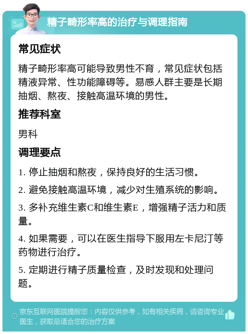 精子畸形率高的治疗与调理指南 常见症状 精子畸形率高可能导致男性不育，常见症状包括精液异常、性功能障碍等。易感人群主要是长期抽烟、熬夜、接触高温环境的男性。 推荐科室 男科 调理要点 1. 停止抽烟和熬夜，保持良好的生活习惯。 2. 避免接触高温环境，减少对生殖系统的影响。 3. 多补充维生素C和维生素E，增强精子活力和质量。 4. 如果需要，可以在医生指导下服用左卡尼汀等药物进行治疗。 5. 定期进行精子质量检查，及时发现和处理问题。