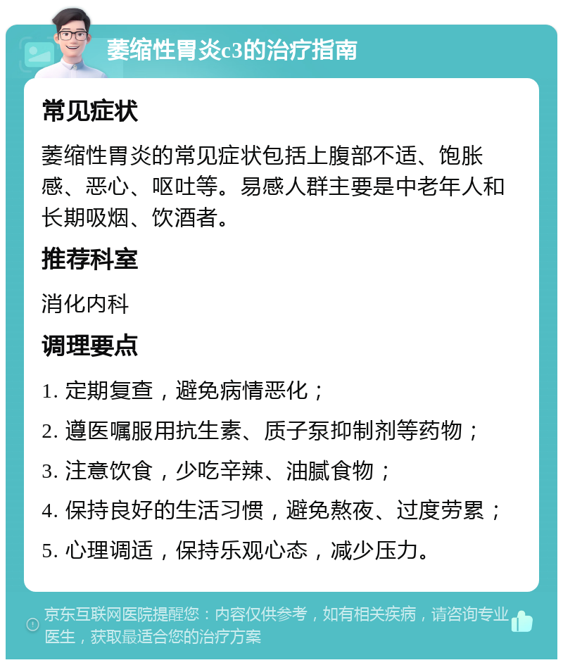 萎缩性胃炎c3的治疗指南 常见症状 萎缩性胃炎的常见症状包括上腹部不适、饱胀感、恶心、呕吐等。易感人群主要是中老年人和长期吸烟、饮酒者。 推荐科室 消化内科 调理要点 1. 定期复查，避免病情恶化； 2. 遵医嘱服用抗生素、质子泵抑制剂等药物； 3. 注意饮食，少吃辛辣、油腻食物； 4. 保持良好的生活习惯，避免熬夜、过度劳累； 5. 心理调适，保持乐观心态，减少压力。