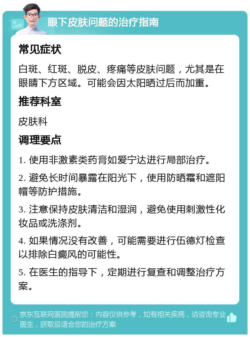 眼下皮肤问题的治疗指南 常见症状 白斑、红斑、脱皮、疼痛等皮肤问题，尤其是在眼睛下方区域。可能会因太阳晒过后而加重。 推荐科室 皮肤科 调理要点 1. 使用非激素类药膏如爱宁达进行局部治疗。 2. 避免长时间暴露在阳光下，使用防晒霜和遮阳帽等防护措施。 3. 注意保持皮肤清洁和湿润，避免使用刺激性化妆品或洗涤剂。 4. 如果情况没有改善，可能需要进行伍德灯检查以排除白癜风的可能性。 5. 在医生的指导下，定期进行复查和调整治疗方案。