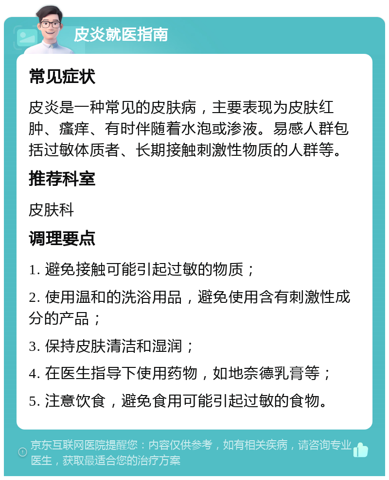 皮炎就医指南 常见症状 皮炎是一种常见的皮肤病，主要表现为皮肤红肿、瘙痒、有时伴随着水泡或渗液。易感人群包括过敏体质者、长期接触刺激性物质的人群等。 推荐科室 皮肤科 调理要点 1. 避免接触可能引起过敏的物质； 2. 使用温和的洗浴用品，避免使用含有刺激性成分的产品； 3. 保持皮肤清洁和湿润； 4. 在医生指导下使用药物，如地奈德乳膏等； 5. 注意饮食，避免食用可能引起过敏的食物。