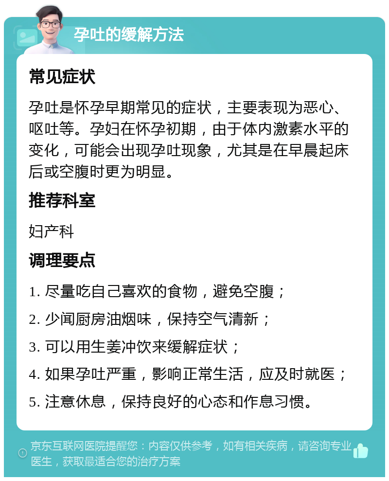 孕吐的缓解方法 常见症状 孕吐是怀孕早期常见的症状，主要表现为恶心、呕吐等。孕妇在怀孕初期，由于体内激素水平的变化，可能会出现孕吐现象，尤其是在早晨起床后或空腹时更为明显。 推荐科室 妇产科 调理要点 1. 尽量吃自己喜欢的食物，避免空腹； 2. 少闻厨房油烟味，保持空气清新； 3. 可以用生姜冲饮来缓解症状； 4. 如果孕吐严重，影响正常生活，应及时就医； 5. 注意休息，保持良好的心态和作息习惯。