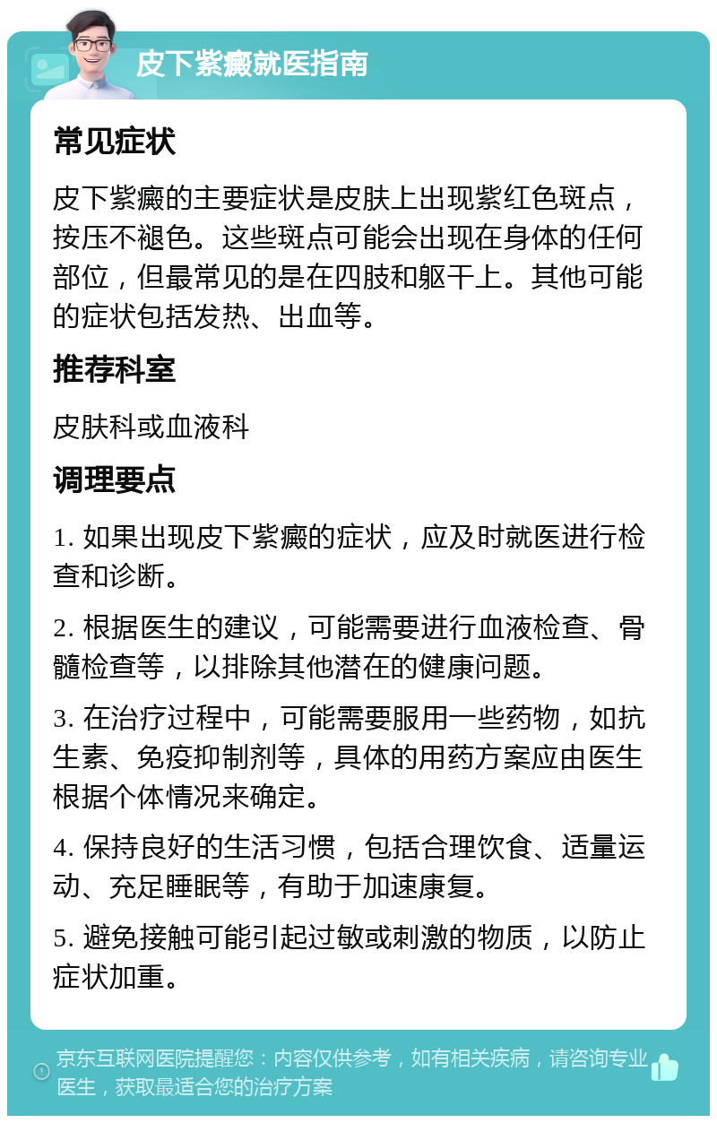 皮下紫癜就医指南 常见症状 皮下紫癜的主要症状是皮肤上出现紫红色斑点，按压不褪色。这些斑点可能会出现在身体的任何部位，但最常见的是在四肢和躯干上。其他可能的症状包括发热、出血等。 推荐科室 皮肤科或血液科 调理要点 1. 如果出现皮下紫癜的症状，应及时就医进行检查和诊断。 2. 根据医生的建议，可能需要进行血液检查、骨髓检查等，以排除其他潜在的健康问题。 3. 在治疗过程中，可能需要服用一些药物，如抗生素、免疫抑制剂等，具体的用药方案应由医生根据个体情况来确定。 4. 保持良好的生活习惯，包括合理饮食、适量运动、充足睡眠等，有助于加速康复。 5. 避免接触可能引起过敏或刺激的物质，以防止症状加重。