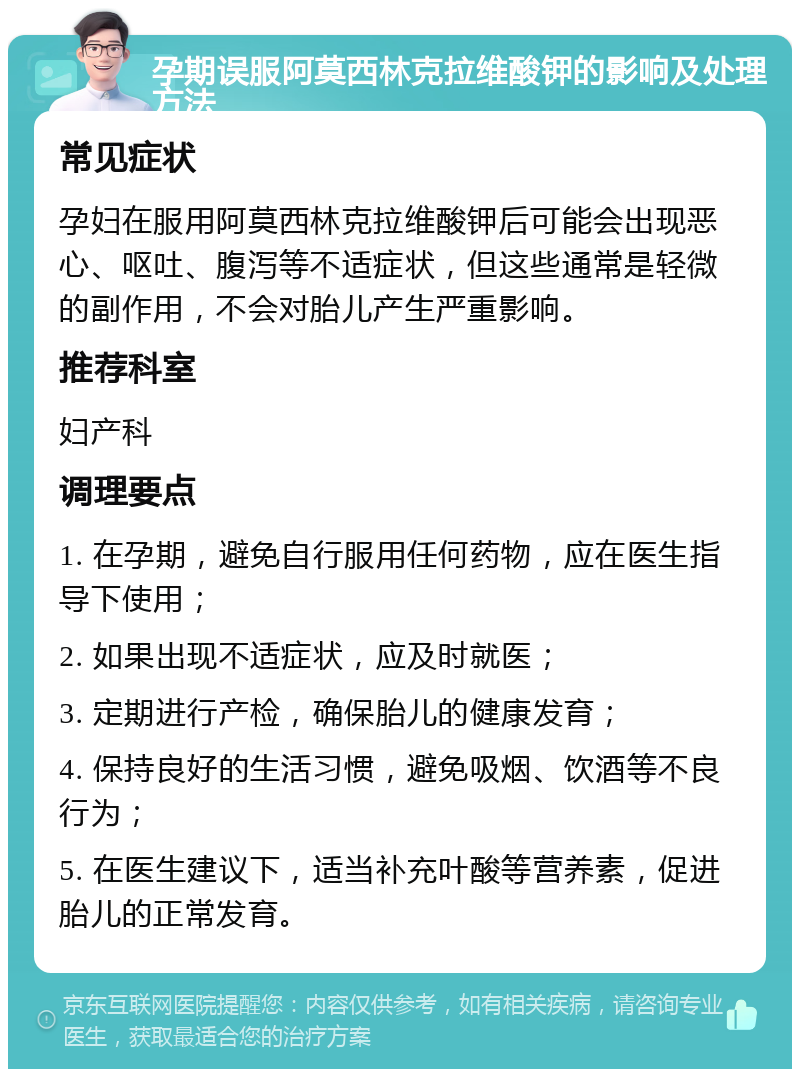 孕期误服阿莫西林克拉维酸钾的影响及处理方法 常见症状 孕妇在服用阿莫西林克拉维酸钾后可能会出现恶心、呕吐、腹泻等不适症状，但这些通常是轻微的副作用，不会对胎儿产生严重影响。 推荐科室 妇产科 调理要点 1. 在孕期，避免自行服用任何药物，应在医生指导下使用； 2. 如果出现不适症状，应及时就医； 3. 定期进行产检，确保胎儿的健康发育； 4. 保持良好的生活习惯，避免吸烟、饮酒等不良行为； 5. 在医生建议下，适当补充叶酸等营养素，促进胎儿的正常发育。