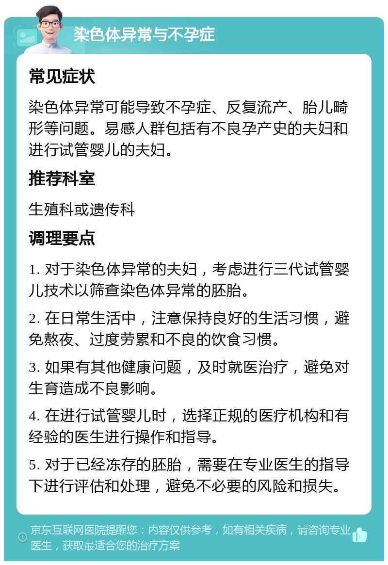 染色体异常与不孕症 常见症状 染色体异常可能导致不孕症、反复流产、胎儿畸形等问题。易感人群包括有不良孕产史的夫妇和进行试管婴儿的夫妇。 推荐科室 生殖科或遗传科 调理要点 1. 对于染色体异常的夫妇，考虑进行三代试管婴儿技术以筛查染色体异常的胚胎。 2. 在日常生活中，注意保持良好的生活习惯，避免熬夜、过度劳累和不良的饮食习惯。 3. 如果有其他健康问题，及时就医治疗，避免对生育造成不良影响。 4. 在进行试管婴儿时，选择正规的医疗机构和有经验的医生进行操作和指导。 5. 对于已经冻存的胚胎，需要在专业医生的指导下进行评估和处理，避免不必要的风险和损失。