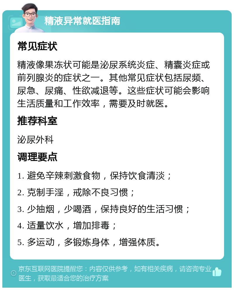 精液异常就医指南 常见症状 精液像果冻状可能是泌尿系统炎症、精囊炎症或前列腺炎的症状之一。其他常见症状包括尿频、尿急、尿痛、性欲减退等。这些症状可能会影响生活质量和工作效率，需要及时就医。 推荐科室 泌尿外科 调理要点 1. 避免辛辣刺激食物，保持饮食清淡； 2. 克制手淫，戒除不良习惯； 3. 少抽烟，少喝酒，保持良好的生活习惯； 4. 适量饮水，增加排毒； 5. 多运动，多锻炼身体，增强体质。