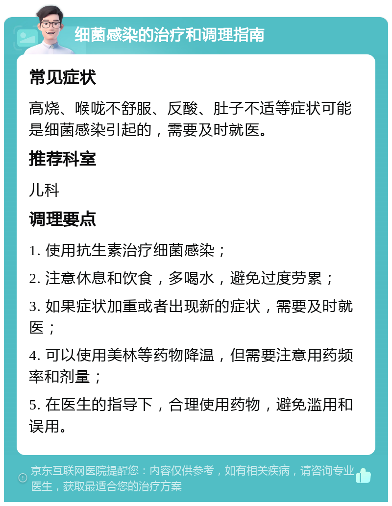 细菌感染的治疗和调理指南 常见症状 高烧、喉咙不舒服、反酸、肚子不适等症状可能是细菌感染引起的，需要及时就医。 推荐科室 儿科 调理要点 1. 使用抗生素治疗细菌感染； 2. 注意休息和饮食，多喝水，避免过度劳累； 3. 如果症状加重或者出现新的症状，需要及时就医； 4. 可以使用美林等药物降温，但需要注意用药频率和剂量； 5. 在医生的指导下，合理使用药物，避免滥用和误用。