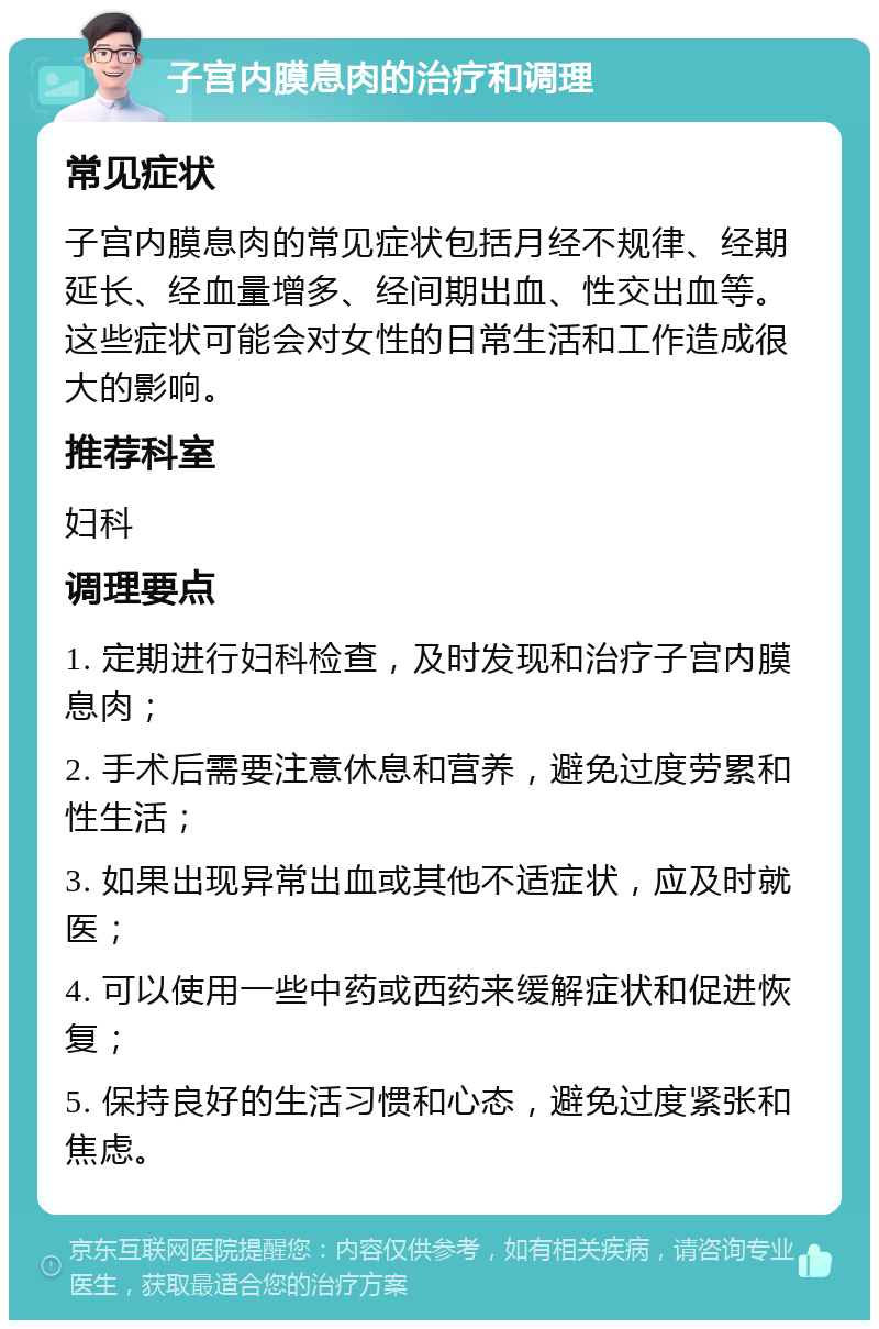 子宫内膜息肉的治疗和调理 常见症状 子宫内膜息肉的常见症状包括月经不规律、经期延长、经血量增多、经间期出血、性交出血等。这些症状可能会对女性的日常生活和工作造成很大的影响。 推荐科室 妇科 调理要点 1. 定期进行妇科检查，及时发现和治疗子宫内膜息肉； 2. 手术后需要注意休息和营养，避免过度劳累和性生活； 3. 如果出现异常出血或其他不适症状，应及时就医； 4. 可以使用一些中药或西药来缓解症状和促进恢复； 5. 保持良好的生活习惯和心态，避免过度紧张和焦虑。