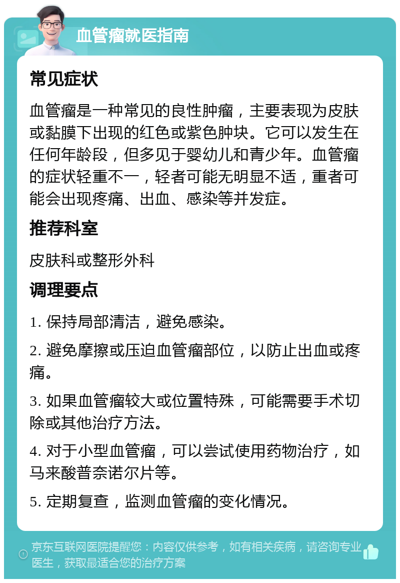 血管瘤就医指南 常见症状 血管瘤是一种常见的良性肿瘤，主要表现为皮肤或黏膜下出现的红色或紫色肿块。它可以发生在任何年龄段，但多见于婴幼儿和青少年。血管瘤的症状轻重不一，轻者可能无明显不适，重者可能会出现疼痛、出血、感染等并发症。 推荐科室 皮肤科或整形外科 调理要点 1. 保持局部清洁，避免感染。 2. 避免摩擦或压迫血管瘤部位，以防止出血或疼痛。 3. 如果血管瘤较大或位置特殊，可能需要手术切除或其他治疗方法。 4. 对于小型血管瘤，可以尝试使用药物治疗，如马来酸普奈诺尔片等。 5. 定期复查，监测血管瘤的变化情况。