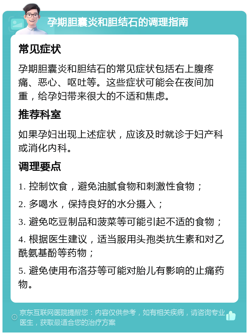 孕期胆囊炎和胆结石的调理指南 常见症状 孕期胆囊炎和胆结石的常见症状包括右上腹疼痛、恶心、呕吐等。这些症状可能会在夜间加重，给孕妇带来很大的不适和焦虑。 推荐科室 如果孕妇出现上述症状，应该及时就诊于妇产科或消化内科。 调理要点 1. 控制饮食，避免油腻食物和刺激性食物； 2. 多喝水，保持良好的水分摄入； 3. 避免吃豆制品和菠菜等可能引起不适的食物； 4. 根据医生建议，适当服用头孢类抗生素和对乙酰氨基酚等药物； 5. 避免使用布洛芬等可能对胎儿有影响的止痛药物。